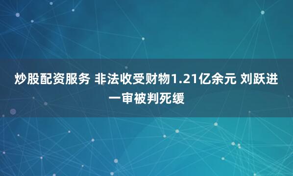炒股配资服务 非法收受财物1.21亿余元 刘跃进一审被判死缓