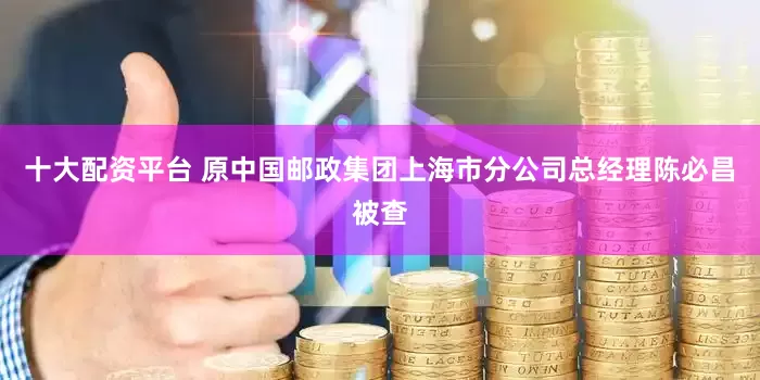 十大配资平台 原中国邮政集团上海市分公司总经理陈必昌被查