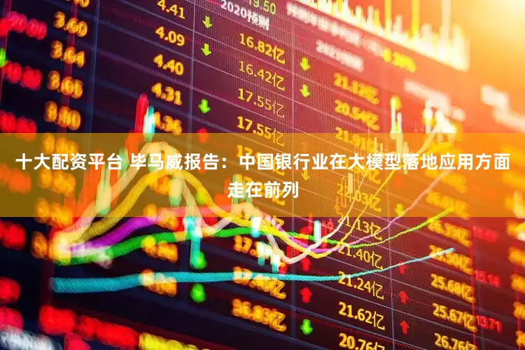 十大配资平台 毕马威报告：中国银行业在大模型落地应用方面走在前列