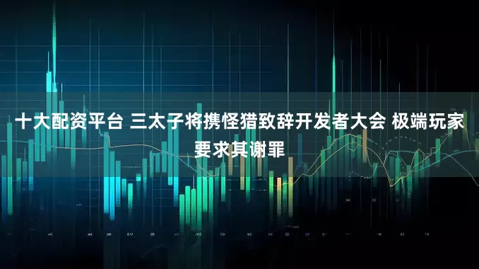 十大配资平台 三太子将携怪猎致辞开发者大会 极端玩家要求其谢罪