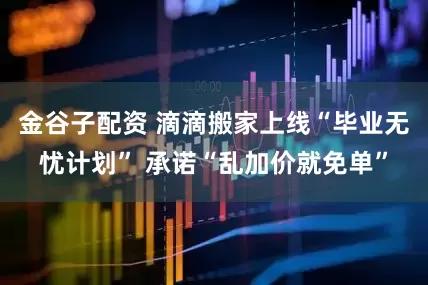 金谷子配资 滴滴搬家上线“毕业无忧计划” 承诺“乱加价就免单”