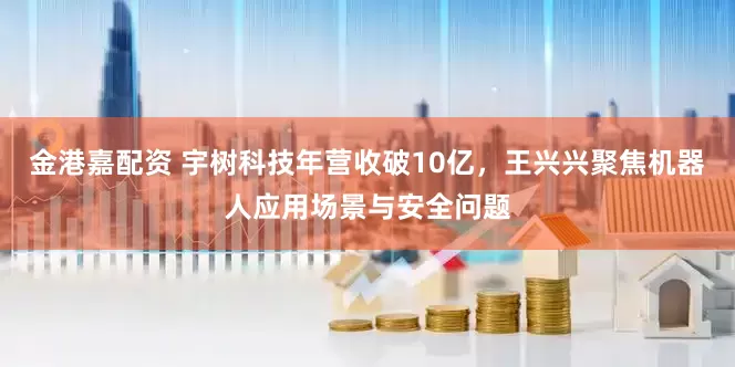 金港嘉配资 宇树科技年营收破10亿，王兴兴聚焦机器人应用场景与安全问题
