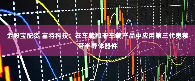 金股宝配资 富特科技：在车载和非车载产品中应用第三代宽禁带半导体器件