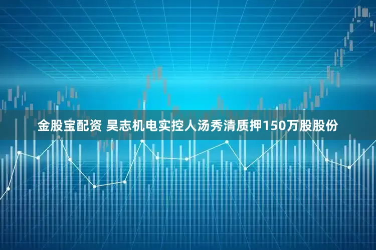 金股宝配资 昊志机电实控人汤秀清质押150万股股份