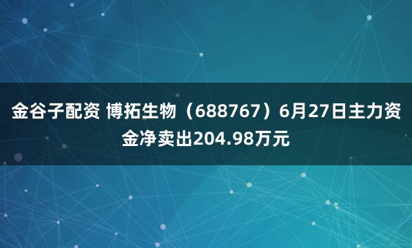 金谷子配资 博拓生物（688767）6月27日主力资金净卖出204.98万元