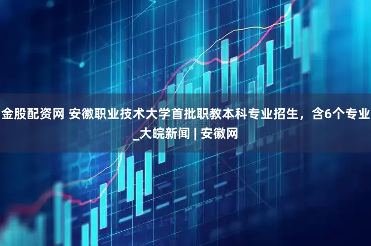金股配资网 安徽职业技术大学首批职教本科专业招生，含6个专业_大皖新闻 | 安徽网