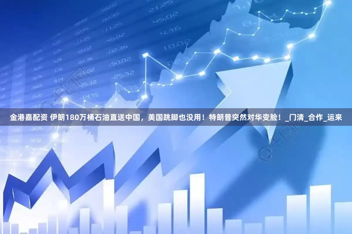 金港嘉配资 伊朗180万桶石油直送中国，美国跳脚也没用！特朗普突然对华变脸！_门清_合作_运来