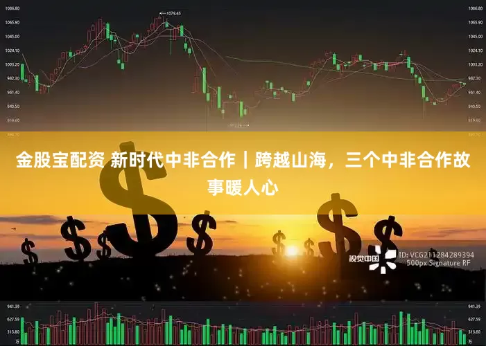 金股宝配资 新时代中非合作｜跨越山海，三个中非合作故事暖人心