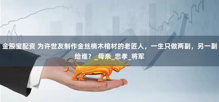 金股宝配资 为许世友制作金丝楠木棺材的老匠人，一生只做两副，另一副给谁？_母亲_忠孝_将军