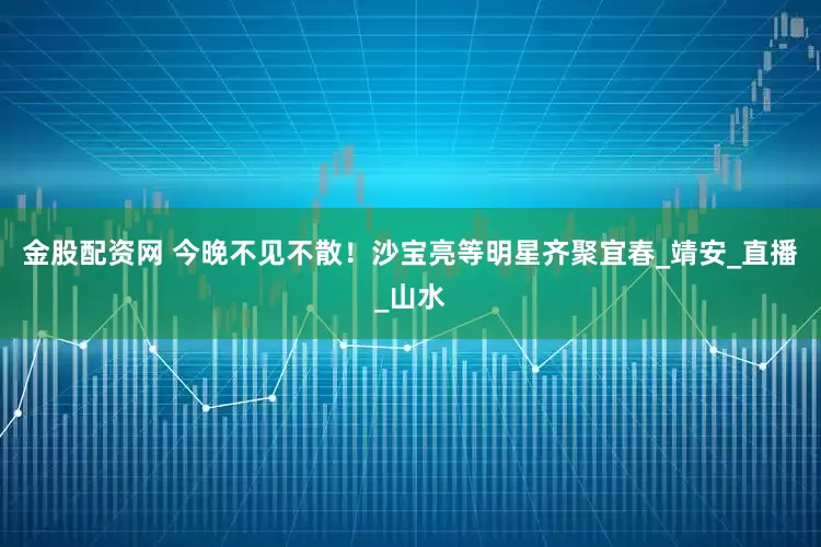 金股配资网 今晚不见不散！沙宝亮等明星齐聚宜春_靖安_直播_山水