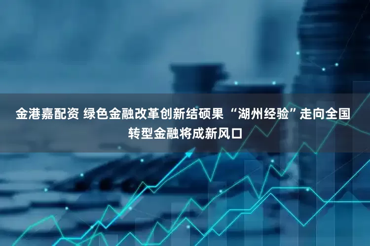 金港嘉配资 绿色金融改革创新结硕果 “湖州经验”走向全国 转型金融将成新风口