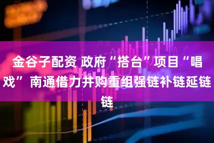 金谷子配资 政府“搭台”项目“唱戏” 南通借力并购重组强链补链延链