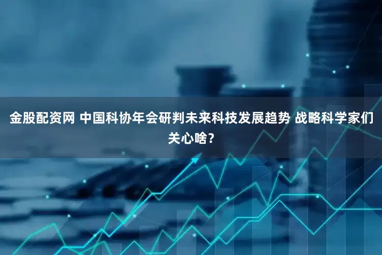 金股配资网 中国科协年会研判未来科技发展趋势 战略科学家们关心啥？