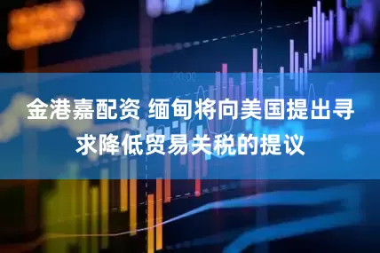 金港嘉配资 缅甸将向美国提出寻求降低贸易关税的提议