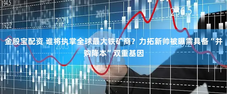 金股宝配资 谁将执掌全球最大铁矿商？力拓新帅被曝需具备“并购降本”双重基因