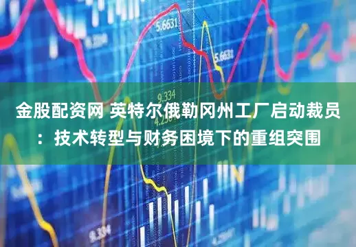 金股配资网 英特尔俄勒冈州工厂启动裁员：技术转型与财务困境下的重组突围