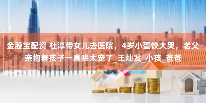 金股宝配资 杜淳带女儿去医院，4岁小蛋饺大哭，老父亲抱着孩子一直哄太宠了_王灿发_小孩_爸爸
