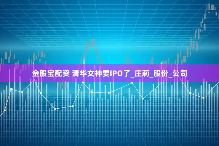 金股宝配资 清华女神要IPO了_庄莉_股份_公司