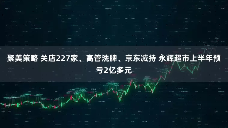 聚美策略 关店227家、高管洗牌、京东减持 永辉超市上半年预亏2亿多元