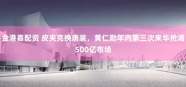 金港嘉配资 皮夹克换唐装，黄仁勋年内第三次来华抢滩500亿市场