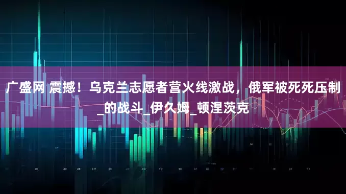 广盛网 震撼！乌克兰志愿者营火线激战，俄军被死死压制_的战斗_伊久姆_顿涅茨克