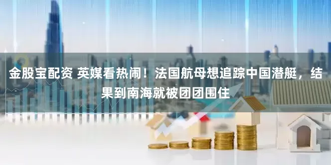 金股宝配资 英媒看热闹！法国航母想追踪中国潜艇，结果到南海就被团团围住