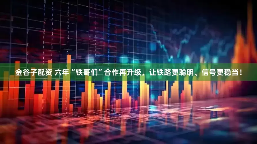 金谷子配资 六年“铁哥们”合作再升级，让铁路更聪明、信号更稳当！