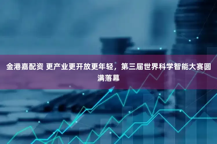 金港嘉配资 更产业更开放更年轻，第三届世界科学智能大赛圆满落幕