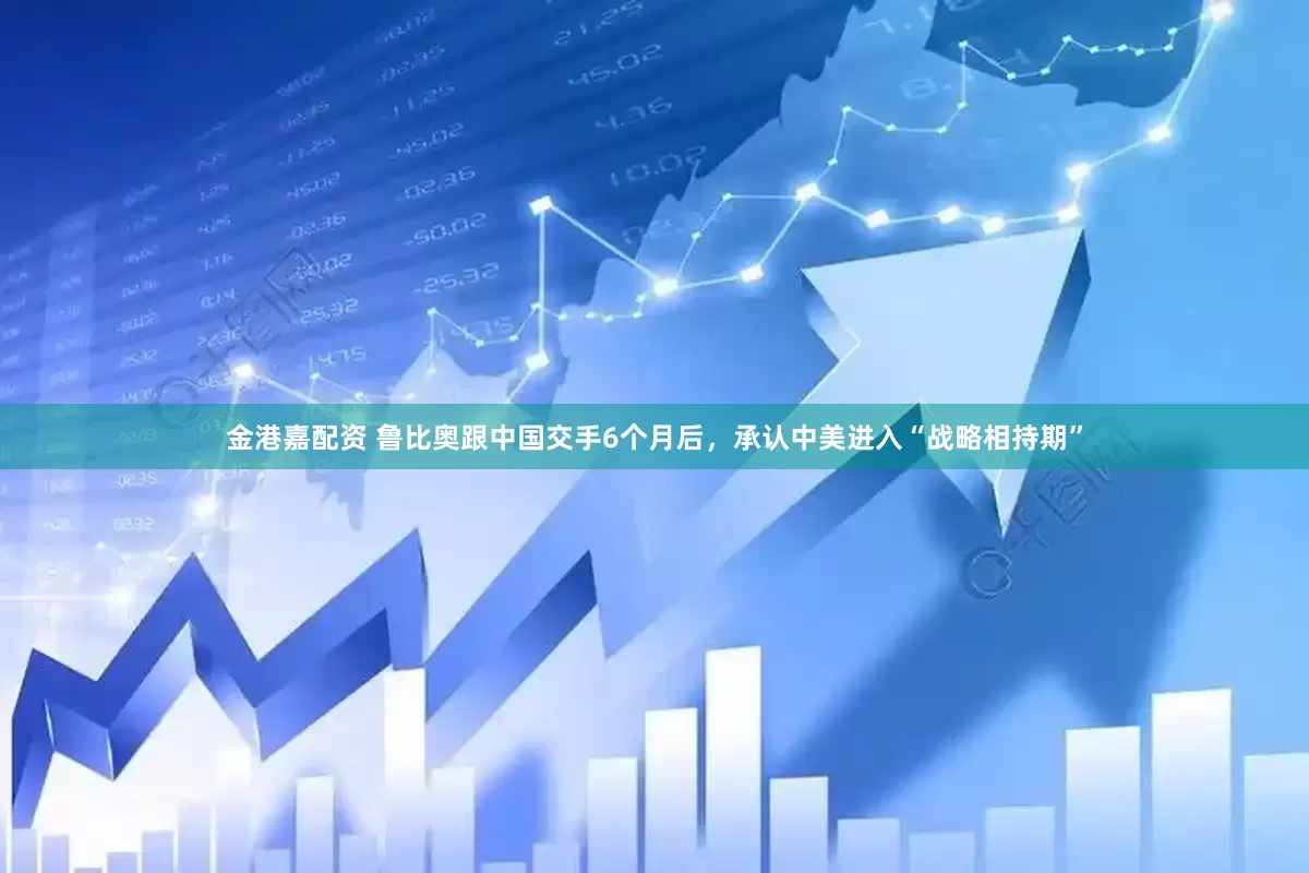 金港嘉配资 鲁比奥跟中国交手6个月后，承认中美进入“战略相持期”