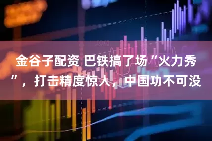 金谷子配资 巴铁搞了场“火力秀”，打击精度惊人，中国功不可没
