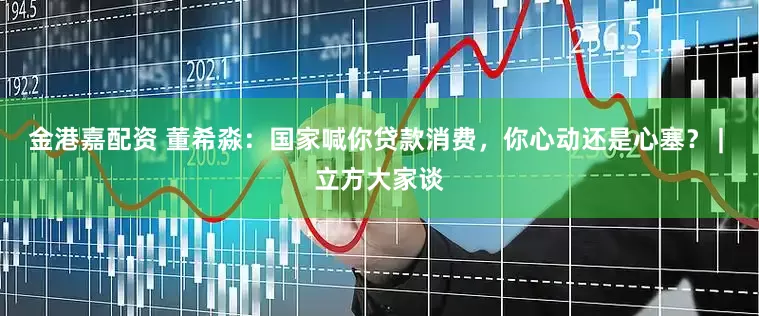 金港嘉配资 董希淼：国家喊你贷款消费，你心动还是心塞？ | 立方大家谈