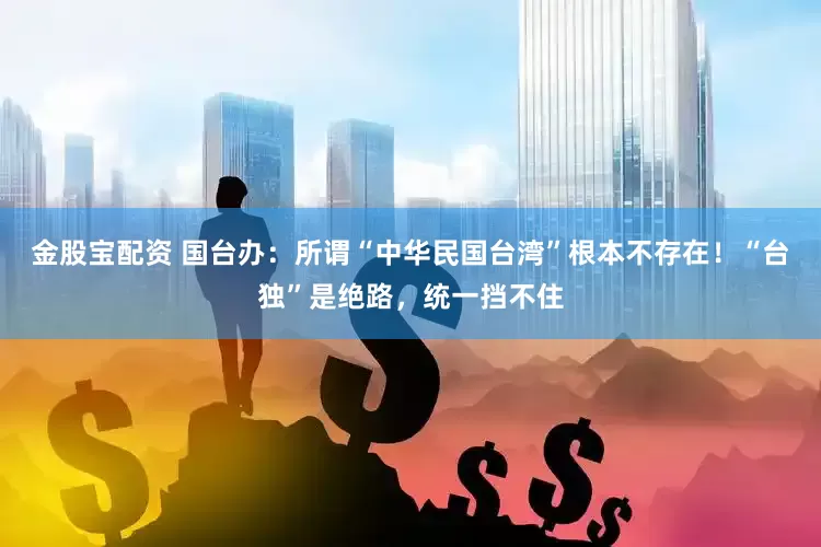 金股宝配资 国台办：所谓“中华民国台湾”根本不存在！“台独”是绝路，统一挡不住