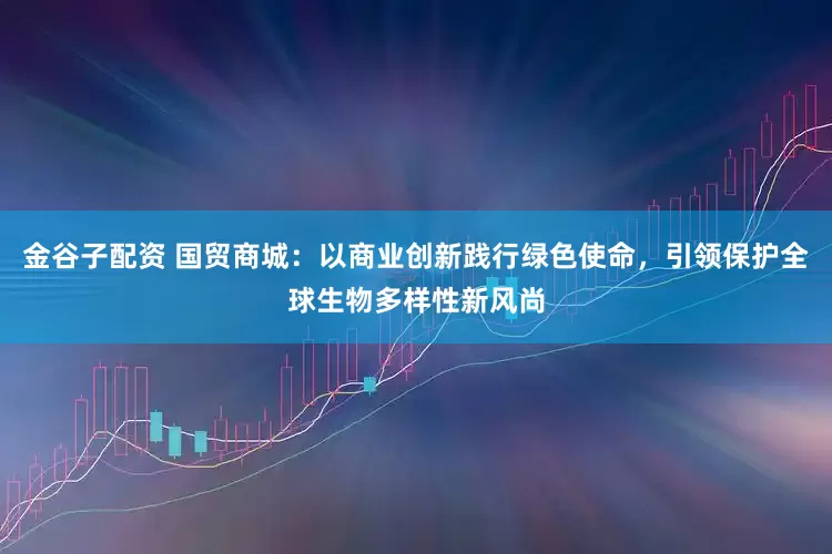 金谷子配资 国贸商城：以商业创新践行绿色使命，引领保护全球生物多样性新风尚