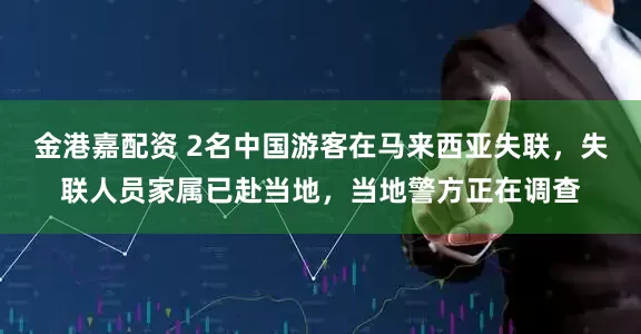 金港嘉配资 2名中国游客在马来西亚失联，失联人员家属已赴当地，当地警方正在调查