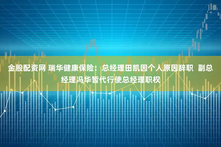 金股配资网 瑞华健康保险：总经理田凯因个人原因辞职  副总经理冯华暂代行使总经理职权