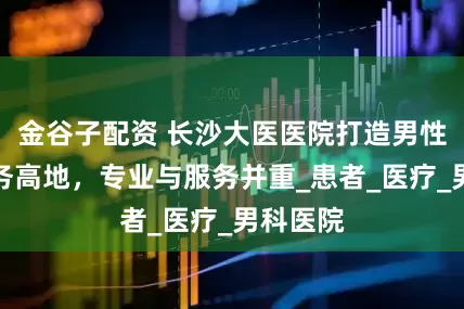 金谷子配资 长沙大医医院打造男性健康服务高地，专业与服务并重_患者_医疗_男科医院