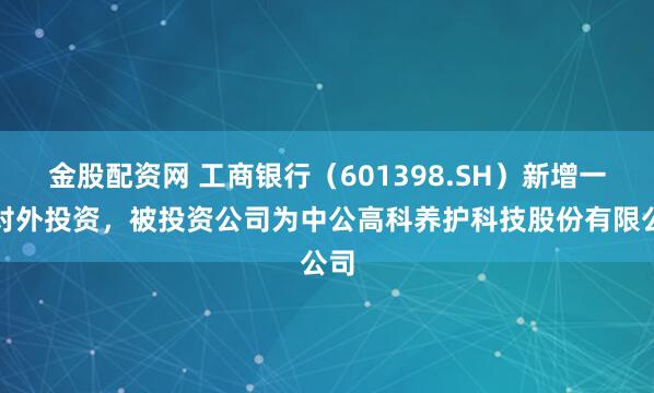 金股配资网 工商银行（601398.SH）新增一起对外投资，被投资公司为中公高科养护科技股份有限公司