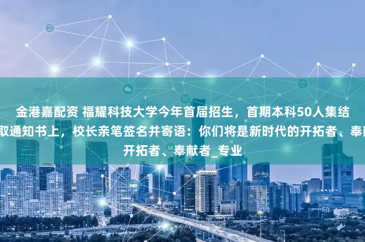 金港嘉配资 福耀科技大学今年首届招生，首期本科50人集结完毕！录取通知书上，校长亲笔签名并寄语：你们将是新时代的开拓者、奉献者_专业