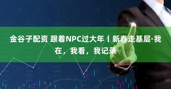 金谷子配资 跟着NPC过大年丨新春走基层·我在，我看，我记录