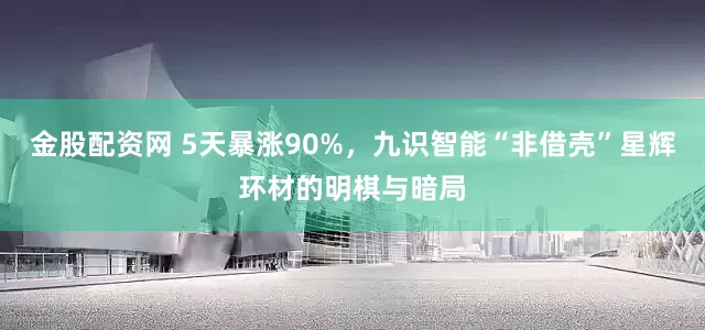 金股配资网 5天暴涨90%，九识智能“非借壳”星辉环材的明棋与暗局