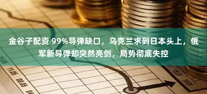 金谷子配资 99%导弹缺口，乌克兰求到日本头上，俄军新导弹却突然亮剑，局势彻底失控