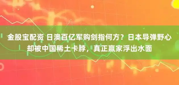 金股宝配资 日澳百亿军购剑指何方?日本导弹野心却被中国稀土卡脖,真正赢家浮出水面