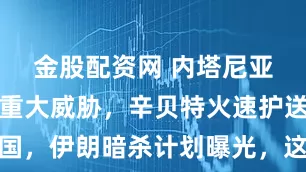 金股配资网 内塔尼亚胡之子遭重大威胁，辛贝特火速护送回国，伊朗暗杀计划曝光，这场暗战才刚开始