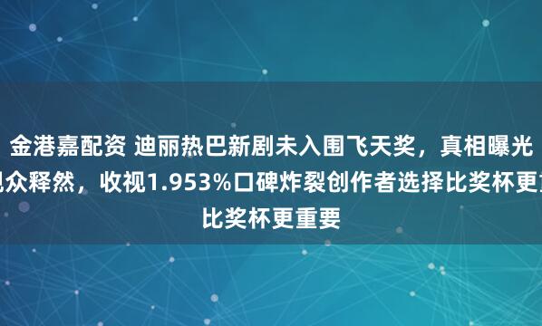 金港嘉配资 迪丽热巴新剧未入围飞天奖，真相曝光后观众释然，收视1.953%口碑炸裂创作者选择比奖杯更重要