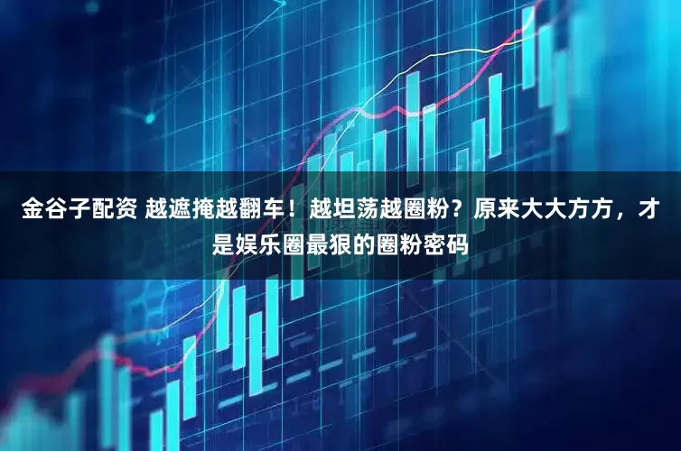 金谷子配资 越遮掩越翻车！越坦荡越圈粉？原来大大方方，才是娱乐圈最狠的圈粉密码