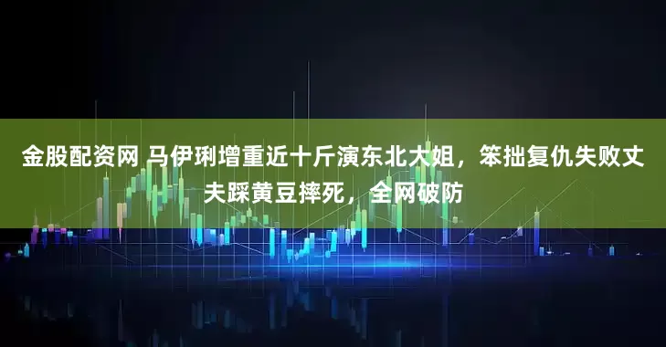 金股配资网 马伊琍增重近十斤演东北大姐，笨拙复仇失败丈夫踩黄豆摔死，全网破防